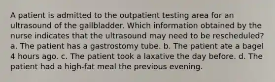 A patient is admitted to the outpatient testing area for an ultrasound of the gallbladder. Which information obtained by the nurse indicates that the ultrasound may need to be rescheduled? a. The patient has a gastrostomy tube. b. The patient ate a bagel 4 hours ago. c. The patient took a laxative the day before. d. The patient had a high-fat meal the previous evening.