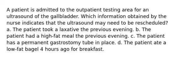 A patient is admitted to the outpatient testing area for an ultrasound of the gallbladder. Which information obtained by the nurse indicates that the ultrasound may need to be rescheduled? a. The patient took a laxative the previous evening. b. The patient had a high-fat meal the previous evening. c. The patient has a permanent gastrostomy tube in place. d. The patient ate a low-fat bagel 4 hours ago for breakfast.