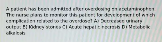 A patient has been admitted after overdosing on acetaminophen. The nurse plans to monitor this patient for development of which complication related to the overdose? A) Decreased urinary output B) Kidney stones C) Acute hepatic necrosis D) Metabolic alkalosis