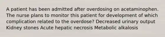 A patient has been admitted after overdosing on acetaminophen. The nurse plans to monitor this patient for development of which complication related to the overdose? Decreased urinary output Kidney stones Acute hepatic necrosis Metabolic alkalosis