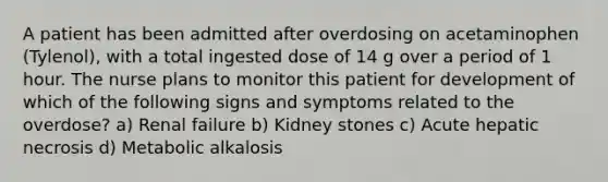 A patient has been admitted after overdosing on acetaminophen (Tylenol), with a total ingested dose of 14 g over a period of 1 hour. The nurse plans to monitor this patient for development of which of the following signs and symptoms related to the overdose? a) Renal failure b) Kidney stones c) Acute hepatic necrosis d) Metabolic alkalosis