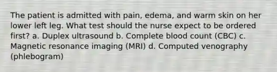 The patient is admitted with pain, edema, and warm skin on her lower left leg. What test should the nurse expect to be ordered first? a. Duplex ultrasound b. Complete blood count (CBC) c. Magnetic resonance imaging (MRI) d. Computed venography (phlebogram)