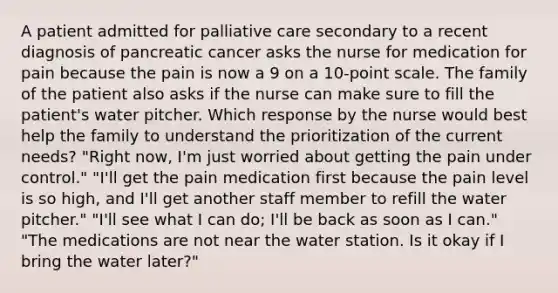 A patient admitted for palliative care secondary to a recent diagnosis of pancreatic cancer asks the nurse for medication for pain because the pain is now a 9 on a 10-point scale. The family of the patient also asks if the nurse can make sure to fill the patient's water pitcher. Which response by the nurse would best help the family to understand the prioritization of the current needs? "Right now, I'm just worried about getting the pain under control." "I'll get the pain medication first because the pain level is so high, and I'll get another staff member to refill the water pitcher." "I'll see what I can do; I'll be back as soon as I can." "The medications are not near the water station. Is it okay if I bring the water later?"