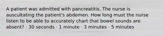 A patient was admitted with pancreatitis. The nurse is auscultating the patient's abdomen. How long must the nurse listen to be able to accurately chart that bowel sounds are absent? · 30 seconds · 1 minute · 3 minutes · 5 minutes