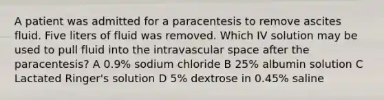 A patient was admitted for a paracentesis to remove ascites fluid. Five liters of fluid was removed. Which IV solution may be used to pull fluid into the intravascular space after the paracentesis? A 0.9% sodium chloride B 25% albumin solution C Lactated Ringer's solution D 5% dextrose in 0.45% saline