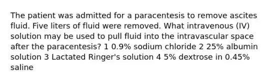 The patient was admitted for a paracentesis to remove ascites fluid. Five liters of fluid were removed. What intravenous (IV) solution may be used to pull fluid into the intravascular space after the paracentesis? 1 0.9% sodium chloride 2 25% albumin solution 3 Lactated Ringer's solution 4 5% dextrose in 0.45% saline