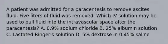 A patient was admitted for a paracentesis to remove ascites fluid. Five liters of fluid was removed. Which IV solution may be used to pull fluid into the intravascular space after the paracentesis? A. 0.9% sodium chloride B. 25% albumin solution C. Lactated Ringer's solution D. 5% dextrose in 0.45% saline