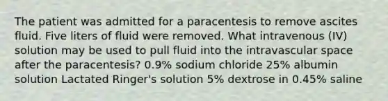 The patient was admitted for a paracentesis to remove ascites fluid. Five liters of fluid were removed. What intravenous (IV) solution may be used to pull fluid into the intravascular space after the paracentesis? 0.9% sodium chloride 25% albumin solution Lactated Ringer's solution 5% dextrose in 0.45% saline