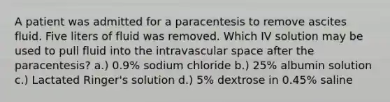 A patient was admitted for a paracentesis to remove ascites fluid. Five liters of fluid was removed. Which IV solution may be used to pull fluid into the intravascular space after the paracentesis? a.) 0.9% sodium chloride b.) 25% albumin solution c.) Lactated Ringer's solution d.) 5% dextrose in 0.45% saline