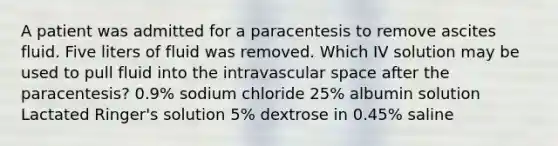 A patient was admitted for a paracentesis to remove ascites fluid. Five liters of fluid was removed. Which IV solution may be used to pull fluid into the intravascular space after the paracentesis? 0.9% sodium chloride 25% albumin solution Lactated Ringer's solution 5% dextrose in 0.45% saline