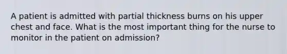 A patient is admitted with partial thickness burns on his upper chest and face. What is the most important thing for the nurse to monitor in the patient on admission?