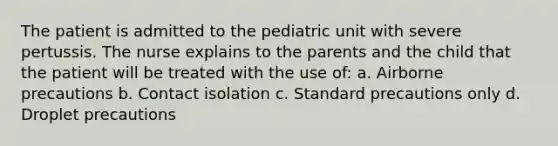 The patient is admitted to the pediatric unit with severe pertussis. The nurse explains to the parents and the child that the patient will be treated with the use of: a. Airborne precautions b. Contact isolation c. Standard precautions only d. Droplet precautions