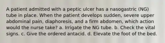 A patient admitted with a peptic ulcer has a nasogastric (NG) tube in place. When the patient develops sudden, severe upper abdominal pain, diaphoresis, and a firm abdomen, which action would the nurse take? a. Irrigate the NG tube. b. Check the vital signs. c. Give the ordered antacid. d. Elevate the foot of the bed.