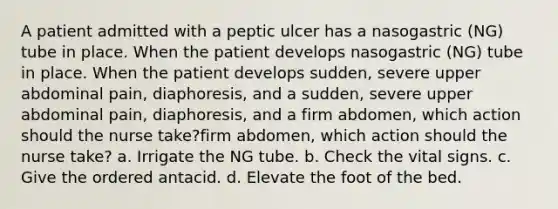 A patient admitted with a peptic ulcer has a nasogastric (NG) tube in place. When the patient develops nasogastric (NG) tube in place. When the patient develops sudden, severe upper abdominal pain, diaphoresis, and a sudden, severe upper abdominal pain, diaphoresis, and a firm abdomen, which action should the nurse take?firm abdomen, which action should the nurse take? a. Irrigate the NG tube. b. Check the vital signs. c. Give the ordered antacid. d. Elevate the foot of the bed.