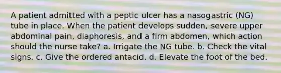 A patient admitted with a peptic ulcer has a nasogastric (NG) tube in place. When the patient develops sudden, severe upper abdominal pain, diaphoresis, and a firm abdomen, which action should the nurse take? a. Irrigate the NG tube. b. Check the vital signs. c. Give the ordered antacid. d. Elevate the foot of the bed.