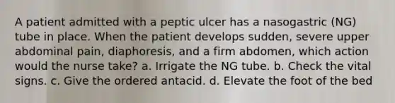 A patient admitted with a peptic ulcer has a nasogastric (NG) tube in place. When the patient develops sudden, severe upper abdominal pain, diaphoresis, and a firm abdomen, which action would the nurse take? a. Irrigate the NG tube. b. Check the vital signs. c. Give the ordered antacid. d. Elevate the foot of the bed