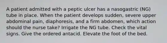 A patient admitted with a peptic ulcer has a nasogastric (NG) tube in place. When the patient develops sudden, severe upper abdominal pain, diaphoresis, and a firm abdomen, which action should the nurse take? Irrigate the NG tube. Check the vital signs. Give the ordered antacid. Elevate the foot of the bed.