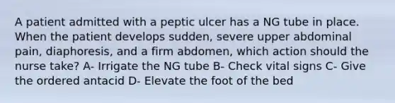 A patient admitted with a peptic ulcer has a NG tube in place. When the patient develops sudden, severe upper abdominal pain, diaphoresis, and a firm abdomen, which action should the nurse take? A- Irrigate the NG tube B- Check vital signs C- Give the ordered antacid D- Elevate the foot of the bed