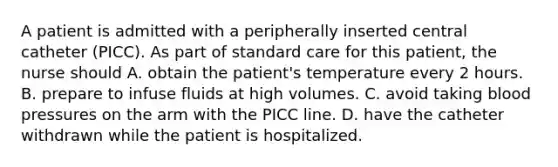 A patient is admitted with a peripherally inserted central catheter (PICC). As part of standard care for this patient, the nurse should A. obtain the patient's temperature every 2 hours. B. prepare to infuse fluids at high volumes. C. avoid taking blood pressures on the arm with the PICC line. D. have the catheter withdrawn while the patient is hospitalized.