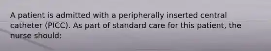 A patient is admitted with a peripherally inserted central catheter (PICC). As part of standard care for this patient, the nurse should: