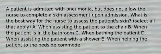 A patient is admitted with pneumonia, but does not allow the nurse to complete a skin assessment upon admission. What is the best way for the nurse to assess the patient's skin? (select all that apply) A. When assisting the patient to the chair B. When the patient is in the bathroom C. When bathing the patient D. When assisting the patient with a shower E. When helping the patient to the bedside commode