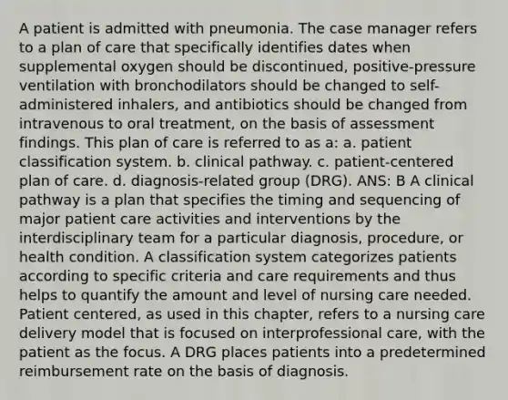 A patient is admitted with pneumonia. The case manager refers to a plan of care that specifically identifies dates when supplemental oxygen should be discontinued, positive-pressure ventilation with bronchodilators should be changed to self-administered inhalers, and antibiotics should be changed from intravenous to oral treatment, on the basis of assessment findings. This plan of care is referred to as a: a. patient classification system. b. clinical pathway. c. patient-centered plan of care. d. diagnosis-related group (DRG). ANS: B A clinical pathway is a plan that specifies the timing and sequencing of major patient care activities and interventions by the interdisciplinary team for a particular diagnosis, procedure, or health condition. A classification system categorizes patients according to specific criteria and care requirements and thus helps to quantify the amount and level of nursing care needed. Patient centered, as used in this chapter, refers to a nursing care delivery model that is focused on interprofessional care, with the patient as the focus. A DRG places patients into a predetermined reimbursement rate on the basis of diagnosis.