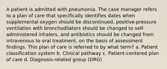 A patient is admitted with pneumonia. The case manager refers to a plan of care that specifically identifies dates when supplemental oxygen should be discontinued, positive-pressure ventilation with bronchodilators should be changed to self-administered inhalers, and antibiotics should be changed from intravenous to oral treatment, on the basis of assessment findings. This plan of care is referred to by what term? a. Patient classification system b. Clinical pathway c. Patient-centered plan of care d. Diagnosis-related group (DRG)