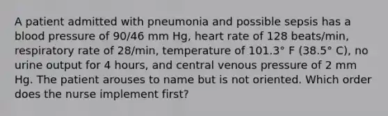 A patient admitted with pneumonia and possible sepsis has a blood pressure of 90/46 mm Hg, heart rate of 128 beats/min, respiratory rate of 28/min, temperature of 101.3° F (38.5° C), no urine output for 4 hours, and central venous pressure of 2 mm Hg. The patient arouses to name but is not oriented. Which order does the nurse implement first?