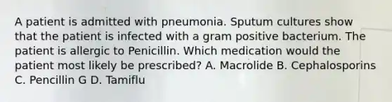 A patient is admitted with pneumonia. Sputum cultures show that the patient is infected with a gram positive bacterium. The patient is allergic to Penicillin. Which medication would the patient most likely be prescribed? A. Macrolide B. Cephalosporins C. Pencillin G D. Tamiflu