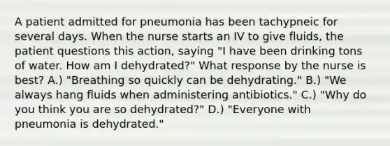 A patient admitted for pneumonia has been tachypneic for several days. When the nurse starts an IV to give fluids, the patient questions this action, saying "I have been drinking tons of water. How am I dehydrated?" What response by the nurse is best? A.) "Breathing so quickly can be dehydrating." B.) "We always hang fluids when administering antibiotics." C.) "Why do you think you are so dehydrated?" D.) "Everyone with pneumonia is dehydrated."