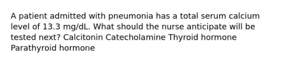 A patient admitted with pneumonia has a total serum calcium level of 13.3 mg/dL. What should the nurse anticipate will be tested next? Calcitonin Catecholamine Thyroid hormone Parathyroid hormone