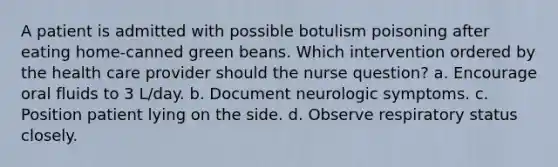 A patient is admitted with possible botulism poisoning after eating home-canned green beans. Which intervention ordered by the health care provider should the nurse question? a. Encourage oral fluids to 3 L/day. b. Document neurologic symptoms. c. Position patient lying on the side. d. Observe respiratory status closely.