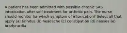 A patient has been admitted with possible chronic SAS intoxication after self-treatment for arthritic pain. The nurse should monitor for which symptom of intoxication? Select all that apply (a) tinnitus (b) headache (c) constipation (d) nausea (e) bradycardia