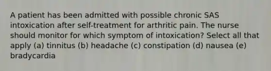 A patient has been admitted with possible chronic SAS intoxication after self-treatment for arthritic pain. The nurse should monitor for which symptom of intoxication? Select all that apply (a) tinnitus (b) headache (c) constipation (d) nausea (e) bradycardia