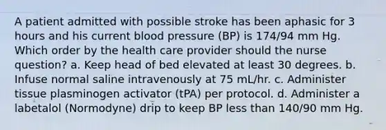 A patient admitted with possible stroke has been aphasic for 3 hours and his current blood pressure (BP) is 174/94 mm Hg. Which order by the health care provider should the nurse question? a. Keep head of bed elevated at least 30 degrees. b. Infuse normal saline intravenously at 75 mL/hr. c. Administer tissue plasminogen activator (tPA) per protocol. d. Administer a labetalol (Normodyne) drip to keep BP less than 140/90 mm Hg.