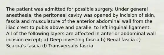 The patient was admitted for possible surgery. Under general anesthesia, the peritoneal cavity was opened by incision of skin, fascia and musculature of the anterior abdominal wall from the iliac crest to pubis above and parallel to left inguinal ligament. All of the following layers are affected in anterior abdominal wall incision except; a) Deep investing fascia b) Renal fascia c) Scarpa's fascia d) Transversalis fascia