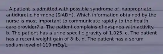 . A patient is admitted with possible syndrome of inappropriate antidiuretic hormone (SIADH). Which information obtained by the nurse is most important to communicate rapidly to the health care provider? a. The patient complains of dyspnea with activity. b. The patient has a urine specific gravity of 1.025. c. The patient has a recent weight gain of 8 lb. d. The patient has a serum sodium level of 119 mEq/L.