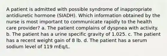 A patient is admitted with possible syndrome of inappropriate antidiuretic hormone (SIADH). Which information obtained by the nurse is most important to communicate rapidly to the health care provider? a. The patient complains of dyspnea with activity. b. The patient has a urine specific gravity of 1.025. c. The patient has a recent weight gain of 8 lb. d. The patient has a serum sodium level of 119 mEq/L.