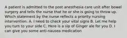 A patient is admitted to the post anesthesia care unit after bowel surgery and tells the nurse that he or she is going to throw up. Which statement by the nurse reflects a priority nursing intervention. A. I need to check your vital signs B. Let me help you turn to your side C. Here is a sip of Ginger ale for you D. I can give you some anti-nausea medication