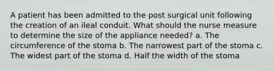 A patient has been admitted to the post surgical unit following the creation of an ileal conduit. What should the nurse measure to determine the size of the appliance needed? a. The circumference of the stoma b. The narrowest part of the stoma c. The widest part of the stoma d. Half the width of the stoma