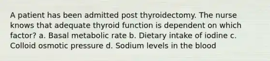 A patient has been admitted post thyroidectomy. The nurse knows that adequate thyroid function is dependent on which factor? a. Basal metabolic rate b. Dietary intake of iodine c. Colloid osmotic pressure d. Sodium levels in the blood