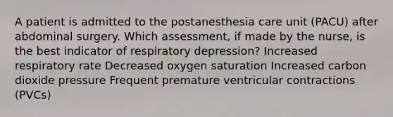 A patient is admitted to the postanesthesia care unit (PACU) after abdominal surgery. Which assessment, if made by the nurse, is the best indicator of respiratory depression? Increased respiratory rate Decreased oxygen saturation Increased carbon dioxide pressure Frequent premature ventricular contractions (PVCs)