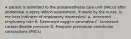 A patient is admitted to the postanesthesia care unit (PACU) after abdominal surgery. Which assessment, if made by the nurse, is the best indicator of respiratory depression? A. Increased respiratory rate B. Decreased oxygen saturation C. Increased carbon dioxide pressure D. Frequent premature ventricular contractions (PVCs)