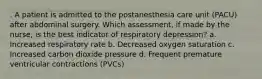 . A patient is admitted to the postanesthesia care unit (PACU) after abdominal surgery. Which assessment, if made by the nurse, is the best indicator of respiratory depression? a. Increased respiratory rate b. Decreased oxygen saturation c. Increased carbon dioxide pressure d. Frequent premature ventricular contractions (PVCs)