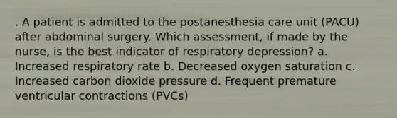 . A patient is admitted to the postanesthesia care unit (PACU) after abdominal surgery. Which assessment, if made by the nurse, is the best indicator of respiratory depression? a. Increased respiratory rate b. Decreased oxygen saturation c. Increased carbon dioxide pressure d. Frequent premature ventricular contractions (PVCs)