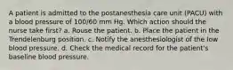 A patient is admitted to the postanesthesia care unit (PACU) with a blood pressure of 100/60 mm Hg. Which action should the nurse take first? a. Rouse the patient. b. Place the patient in the Trendelenburg position. c. Notify the anesthesiologist of the low blood pressure. d. Check the medical record for the patient's baseline blood pressure.