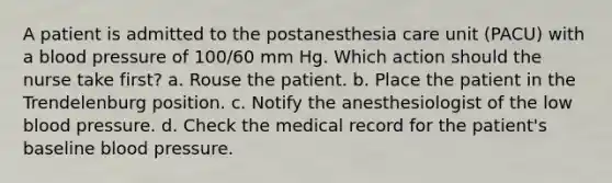 A patient is admitted to the postanesthesia care unit (PACU) with a blood pressure of 100/60 mm Hg. Which action should the nurse take first? a. Rouse the patient. b. Place the patient in the Trendelenburg position. c. Notify the anesthesiologist of the low blood pressure. d. Check the medical record for the patient's baseline blood pressure.