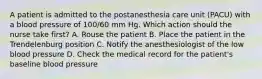 A patient is admitted to the postanesthesia care unit (PACU) with a blood pressure of 100/60 mm Hg. Which action should the nurse take first? A. Rouse the patient B. Place the patient in the Trendelenburg position C. Notify the anesthesiologist of the low blood pressure D. Check the medical record for the patient's baseline blood pressure