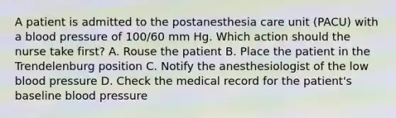 A patient is admitted to the postanesthesia care unit (PACU) with a <a href='https://www.questionai.com/knowledge/kD0HacyPBr-blood-pressure' class='anchor-knowledge'>blood pressure</a> of 100/60 mm Hg. Which action should the nurse take first? A. Rouse the patient B. Place the patient in the Trendelenburg position C. Notify the anesthesiologist of the low blood pressure D. Check the medical record for the patient's baseline blood pressure