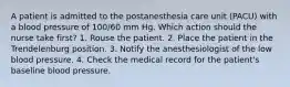 A patient is admitted to the postanesthesia care unit (PACU) with a blood pressure of 100/60 mm Hg. Which action should the nurse take first? 1. Rouse the patient. 2. Place the patient in the Trendelenburg position. 3. Notify the anesthesiologist of the low blood pressure. 4. Check the medical record for the patient's baseline blood pressure.